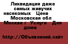 Ликвидация даже самых живучих насекомых › Цена ­ 550 - Московская обл., Москва г. Услуги » Для дома   